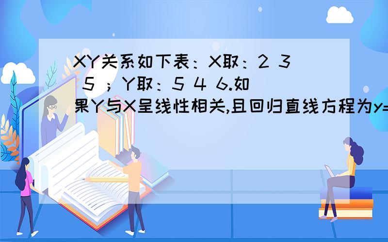 XY关系如下表：X取：2 3 5 ；Y取：5 4 6.如果Y与X呈线性相关,且回归直线方程为y=bx+3.5,则b=?