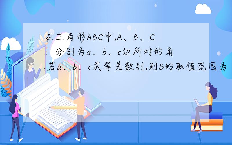 在三角形ABC中,A、B、C、分别为a、b、c边所对的角,若a、b、c成等差数列,则B的取值范围为