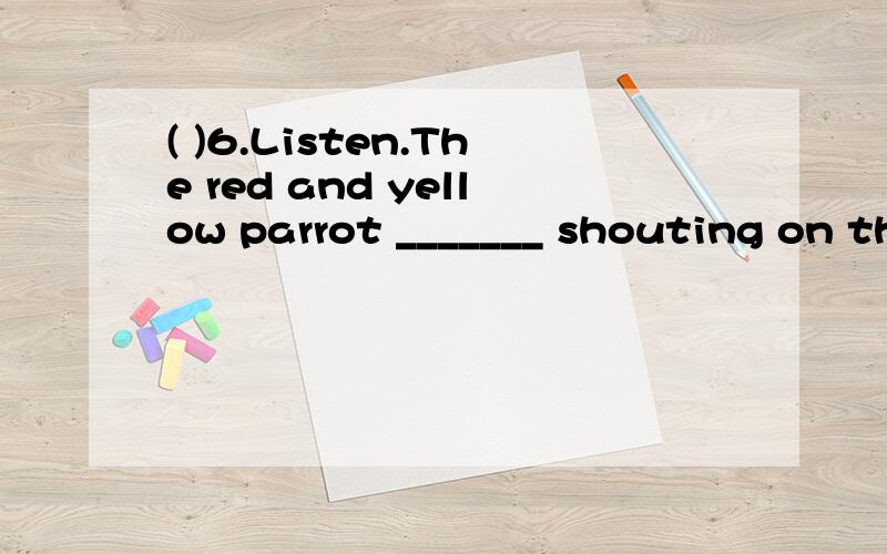 ( )6.Listen.The red and yellow parrot _______ shouting on th
