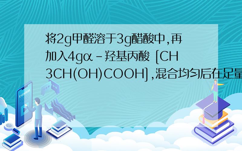 将2g甲醛溶于3g醋酸中,再加入4gα－羟基丙酸 [CH3CH(OH)COOH],混合均匀后在足量氧气中完全燃烧,