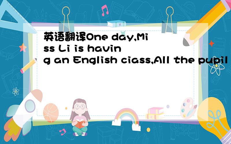 英语翻译One day,Miss Li is having an English ciass,All the pupil