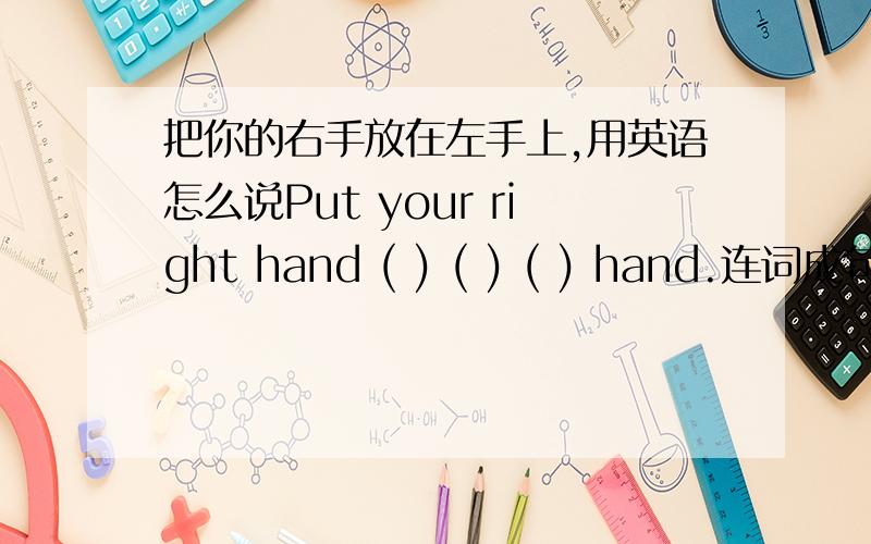 把你的右手放在左手上,用英语怎么说Put your right hand ( ) ( ) ( ) hand.连词成句 t