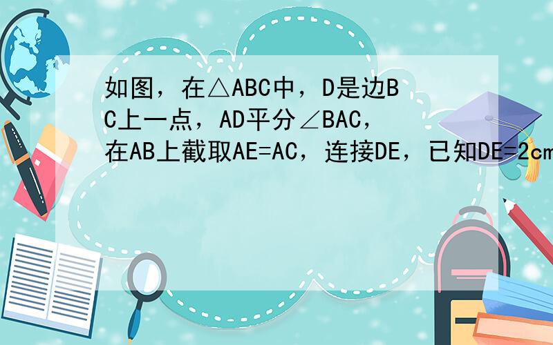 如图，在△ABC中，D是边BC上一点，AD平分∠BAC，在AB上截取AE=AC，连接DE，已知DE=2cm，BD=3cm