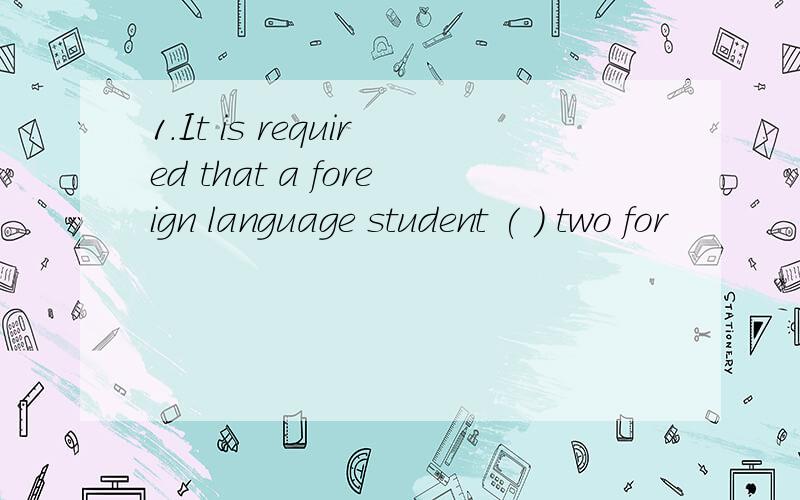 1.It is required that a foreign language student ( ) two for