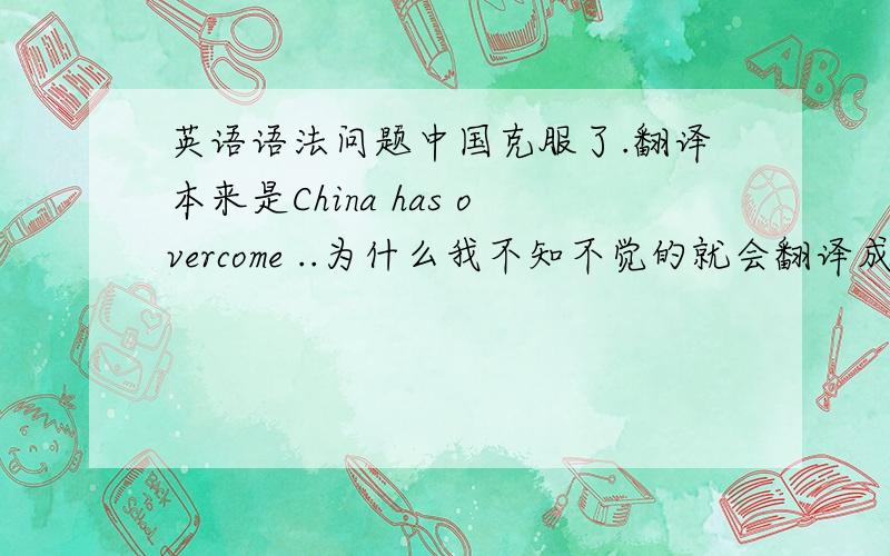 英语语法问题中国克服了.翻译本来是China has overcome ..为什么我不知不觉的就会翻译成China ha