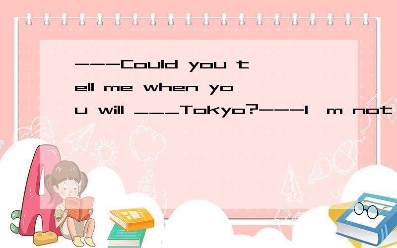 ---Could you tell me when you will ___Tokyo?---I'm not sure.