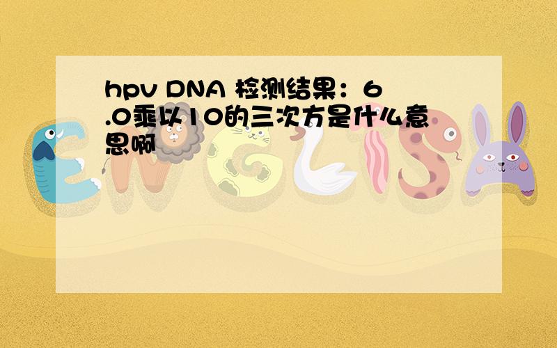 hpv DNA 检测结果：6.0乘以10的三次方是什么意思啊