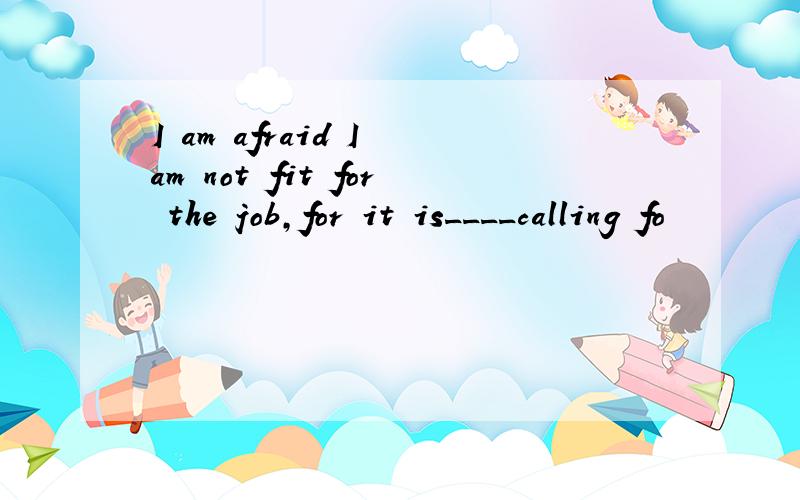I am afraid I am not fit for the job,for it is____calling fo