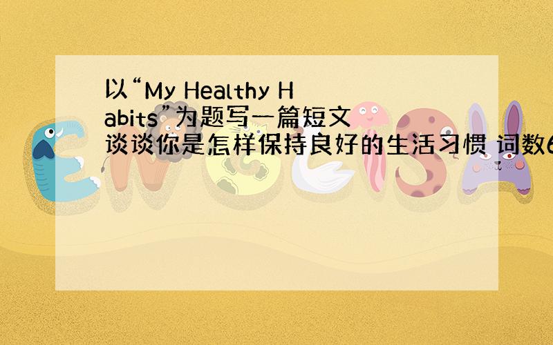 以“My Healthy Habits”为题写一篇短文 谈谈你是怎样保持良好的生活习惯 词数60 英语的短文
