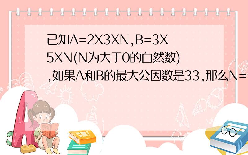 已知A=2X3XN,B=3X5XN(N为大于0的自然数),如果A和B的最大公因数是33,那么N=( )