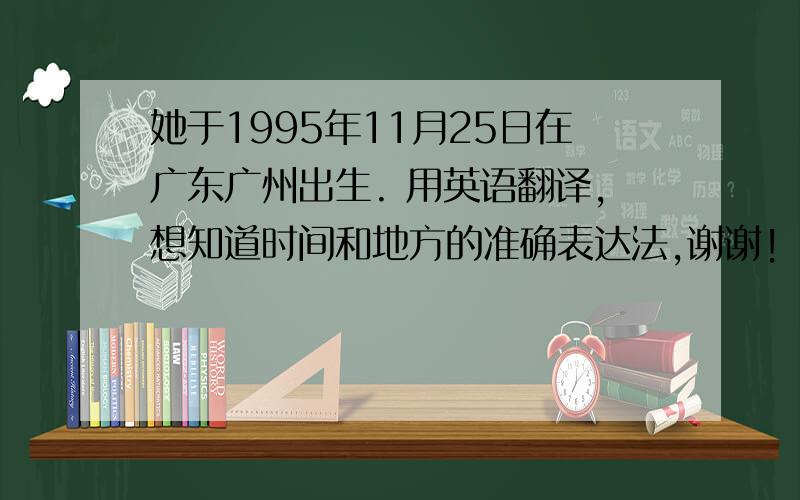 她于1995年11月25日在广东广州出生. 用英语翻译,想知道时间和地方的准确表达法,谢谢!