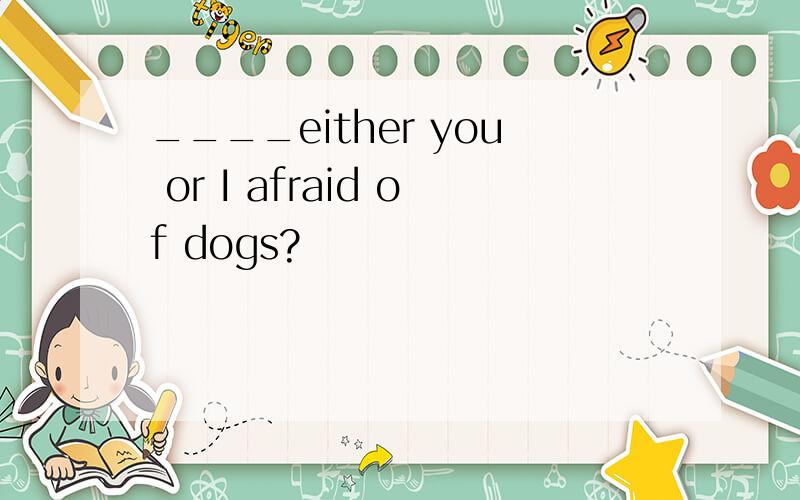 ____either you or I afraid of dogs?