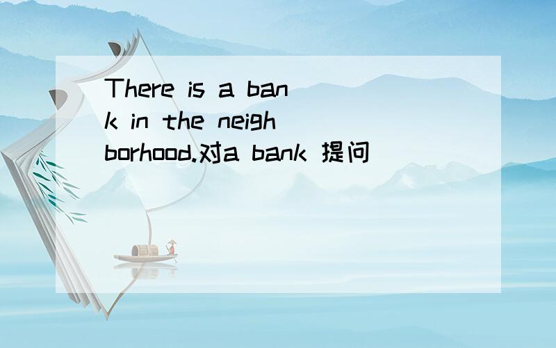 There is a bank in the neighborhood.对a bank 提问