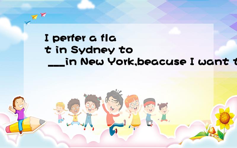 I perfer a flat in Sydney to ___in New York,beacuse I want t