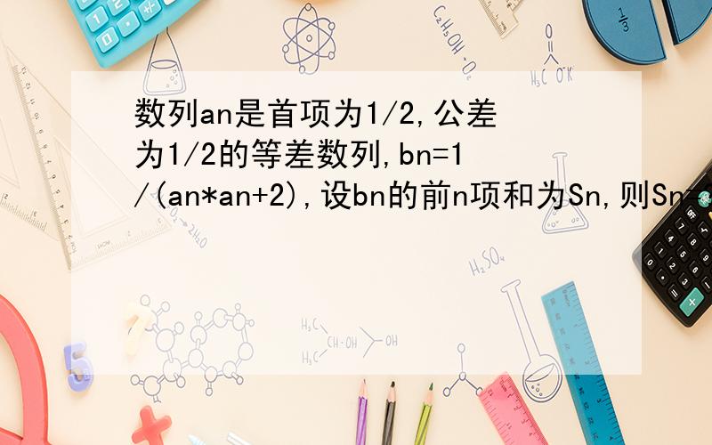 数列an是首项为1/2,公差为1/2的等差数列,bn=1/(an*an+2),设bn的前n项和为Sn,则Sn=?