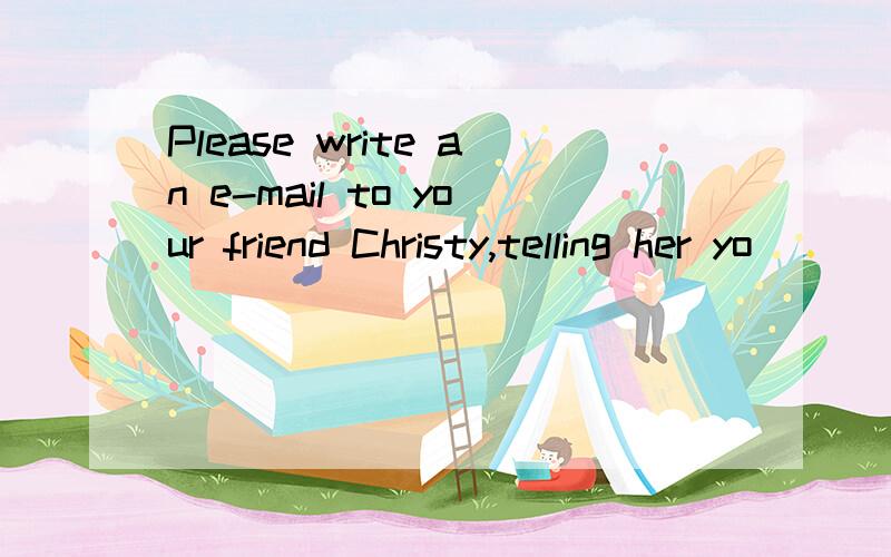 Please write an e-mail to your friend Christy,telling her yo