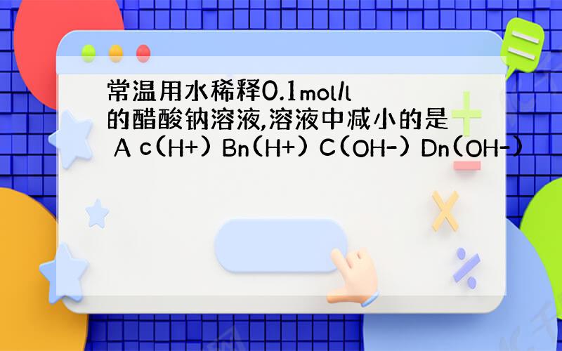 常温用水稀释0.1mol/l的醋酸钠溶液,溶液中减小的是 A c(H+) Bn(H+) C(OH-) Dn(OH-)