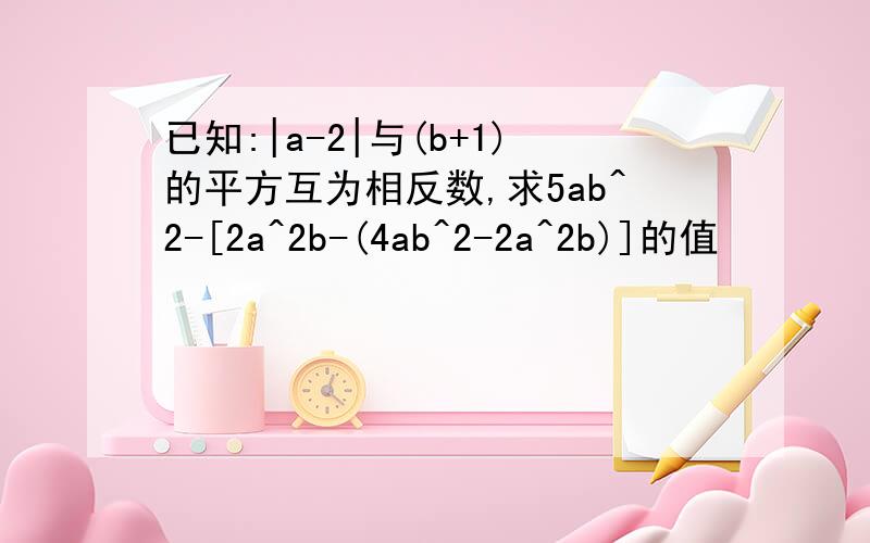 已知:|a-2|与(b+1)的平方互为相反数,求5ab^2-[2a^2b-(4ab^2-2a^2b)]的值