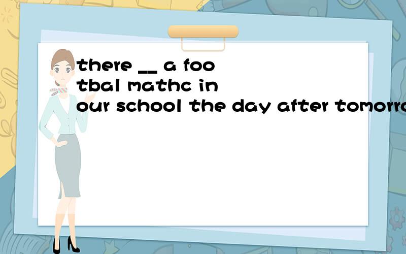 there __ a footbal mathc in our school the day after tomorro