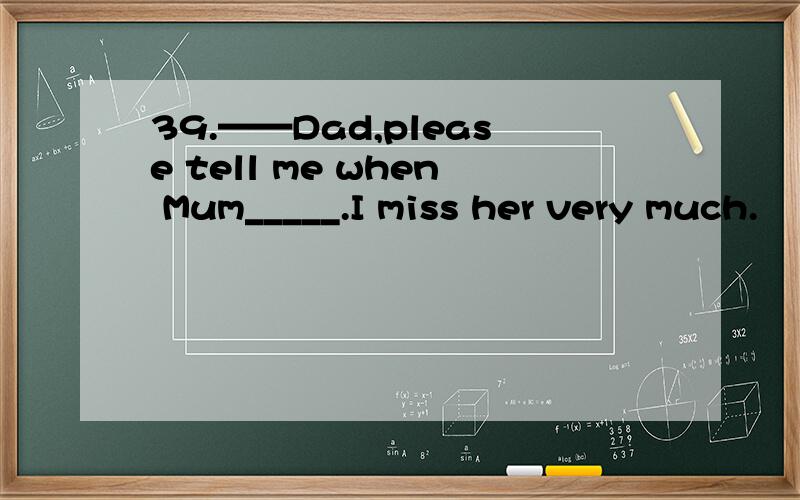 39.——Dad,please tell me when Mum_____.I miss her very much.