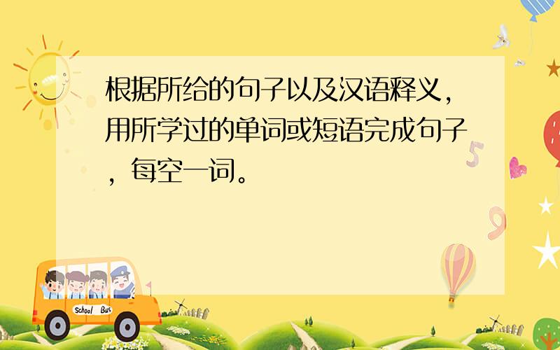 根据所给的句子以及汉语释义，用所学过的单词或短语完成句子，每空一词。