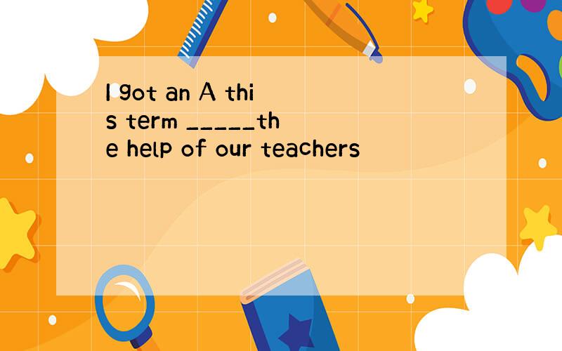 I got an A this term _____the help of our teachers