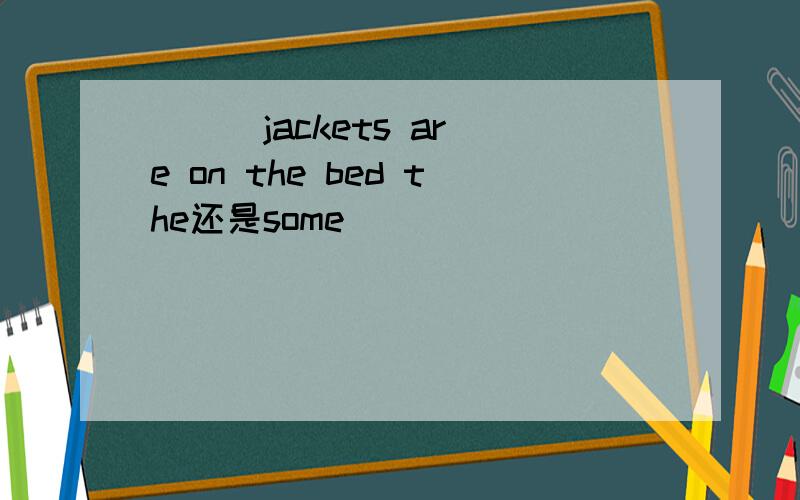 ( ) jackets are on the bed the还是some