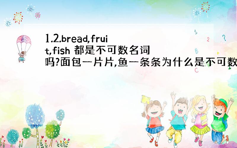 1.2.bread,fruit,fish 都是不可数名词吗?面包一片片,鱼一条条为什么是不可数呢?3.下面的连词成句是否