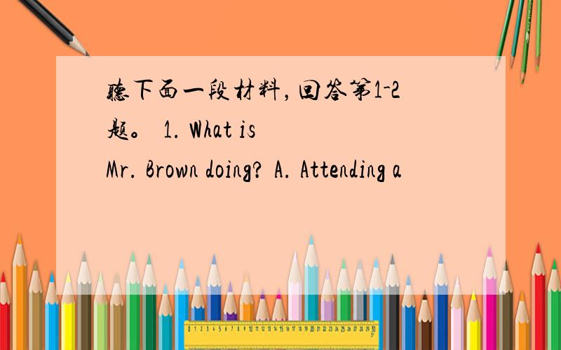 听下面一段材料，回答第1-2题。 1. What is Mr. Brown doing? A. Attending a
