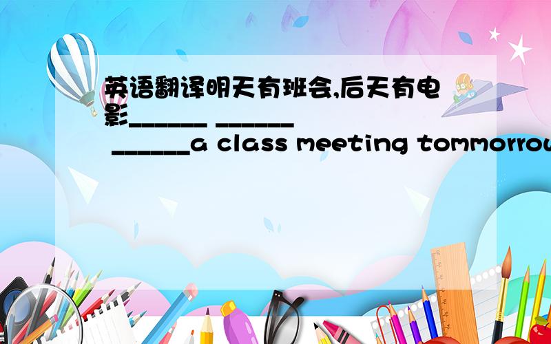 英语翻译明天有班会,后天有电影______ ______ ______a class meeting tommorrow