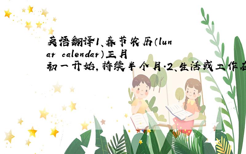 英语翻译1、春节农历（lunar calendar）正月初一开始,持续半个月.2、生活或工作在外的人们在春节前,不管路途