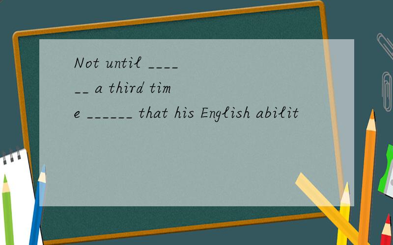 Not until ______ a third time ______ that his English abilit