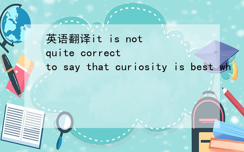英语翻译it is not quite correct to say that curiosity is best wh