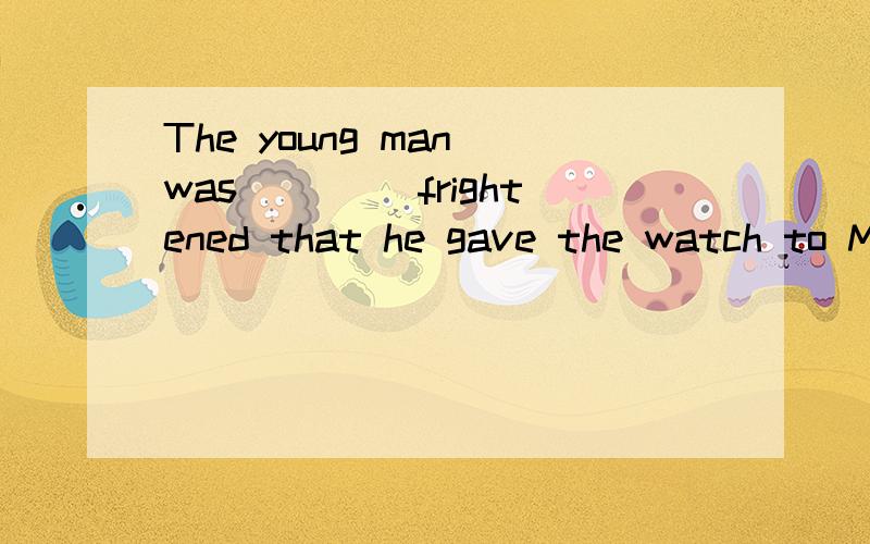 The young man was ____frightened that he gave the watch to M