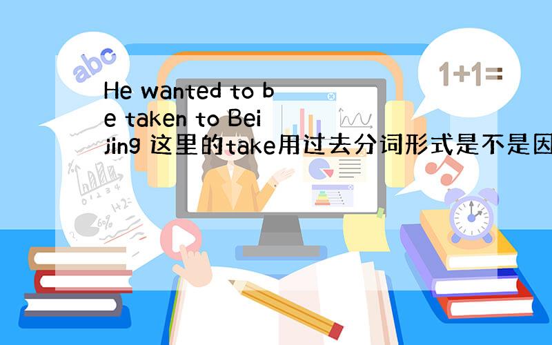 He wanted to be taken to Beijing 这里的take用过去分词形式是不是因为与he是动宾关系
