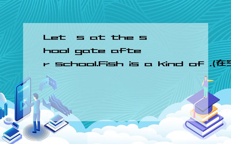 Let's at the shool gate after school.Fish is a kind of .(在空格