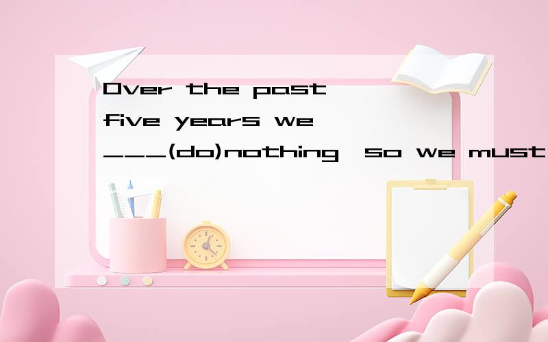 Over the past five years we ___(do)nothing,so we must _____（