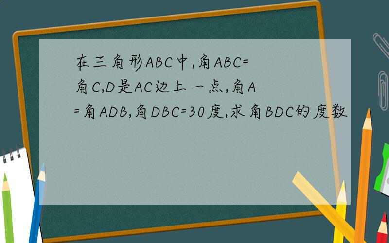 在三角形ABC中,角ABC=角C,D是AC边上一点,角A=角ADB,角DBC=30度,求角BDC的度数
