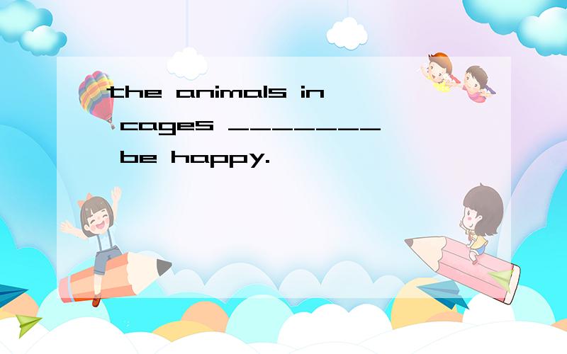 the animals in cages _______ be happy.