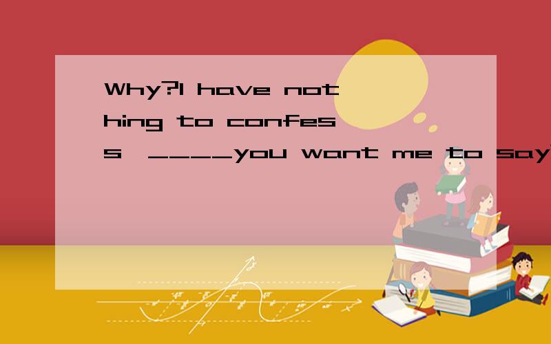 Why?I have nothing to confess,____you want me to say?