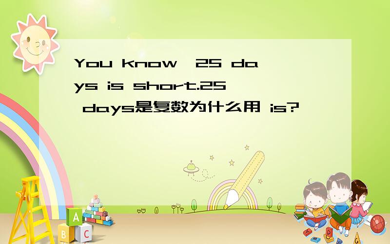 You know,25 days is short.25 days是复数为什么用 is?