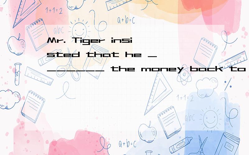 Mr. Tiger insisted that he _______ the money back to his bos