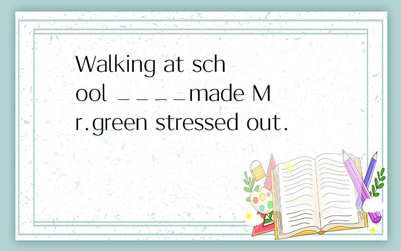 Walking at school ____made Mr.green stressed out.
