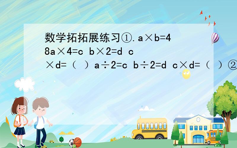 数学拓拓展练习①.a×b=48a×4=c b×2=d c×d=（ ）a÷2=c b÷2=d c×d=（ ）②.a÷b=4
