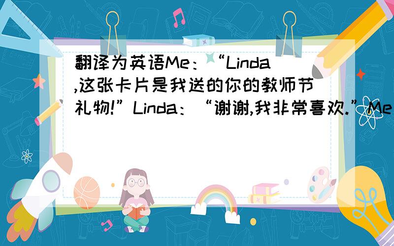翻译为英语Me：“Linda,这张卡片是我送的你的教师节礼物!”Linda：“谢谢,我非常喜欢.”Me：“这束鲜花也是我