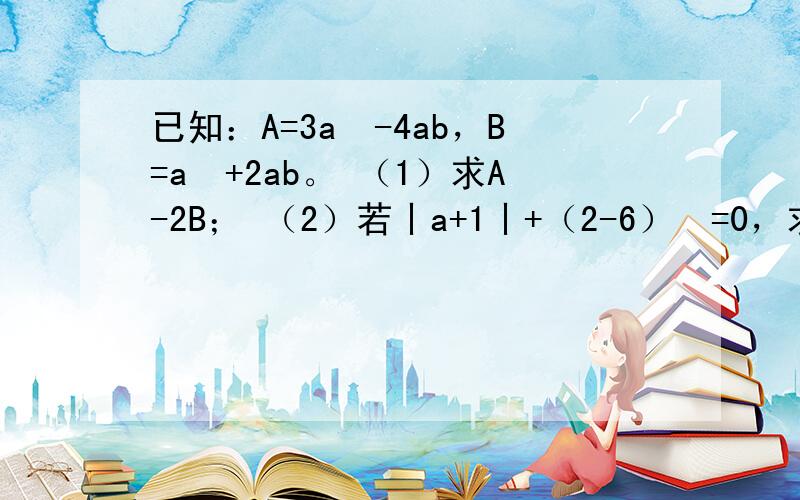 已知：A=3a²-4ab，B=a²+2ab。 （1）求A-2B； （2）若丨a+1丨+（2-6）²=0，求A-2B的值