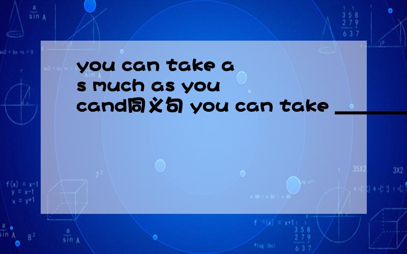 you can take as much as you cand同义句 you can take ＿＿＿＿