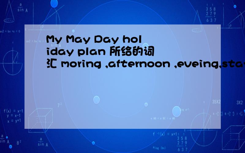 My May Day holiday plan 所给的词汇 moring ,afternoon ,eveing,stay