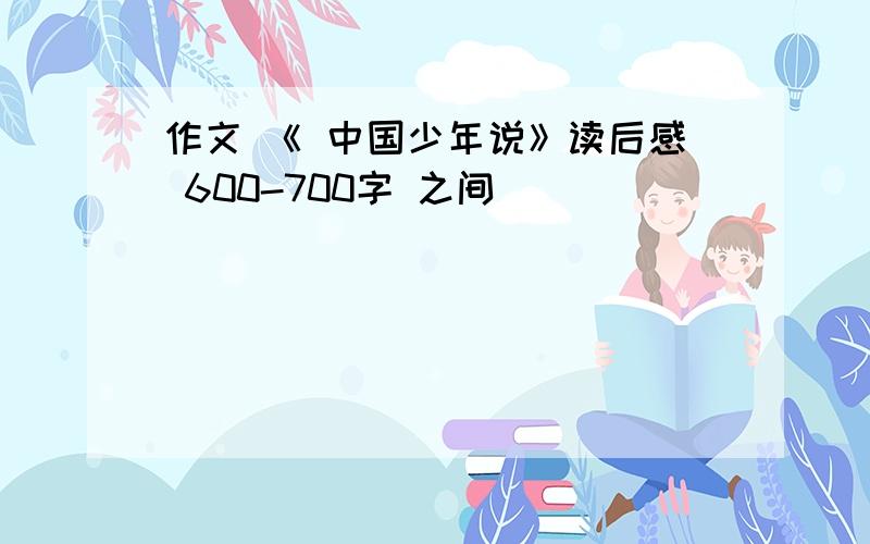 作文 《 中国少年说》读后感 600-700字 之间