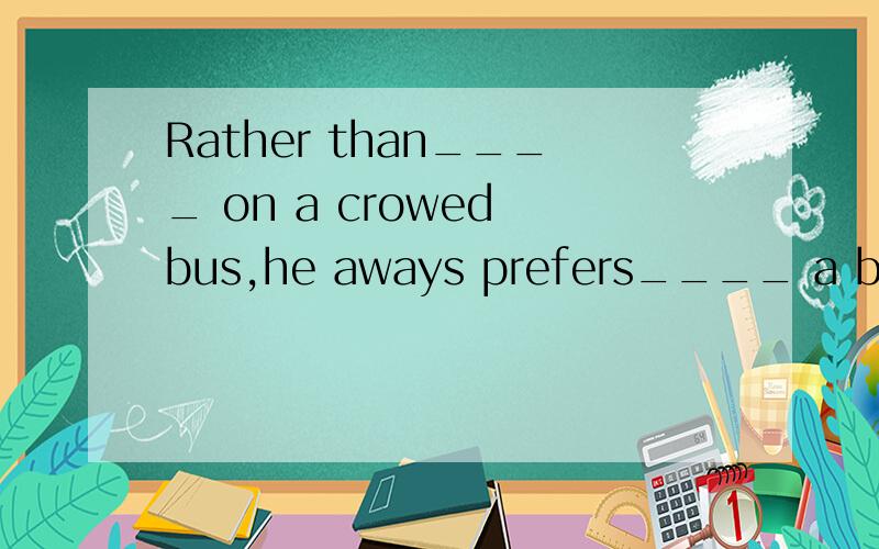 Rather than____ on a crowed bus,he aways prefers____ a bicyc
